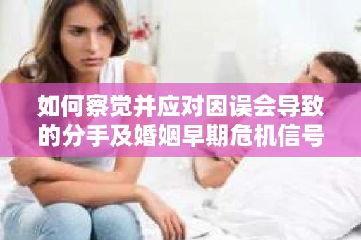 如何察觉并应对因误会导致的分手及婚姻早期危机信号？