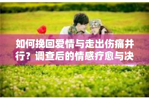 如何挽回爱情与走出伤痛并行？调查后的情感疗愈与决策指南