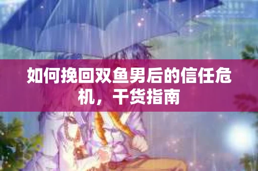如何挽回双鱼男后的信任危机，干货指南
