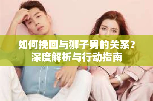如何挽回与狮子男的关系？深度解析与行动指南