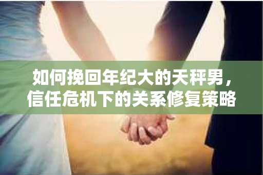 如何挽回年纪大的天秤男，信任危机下的关系修复策略
