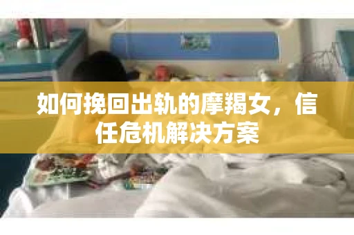 如何挽回出轨的摩羯女,信任危机解决方案 如何挽回出轨的摩羯女,信任危机解决方案
