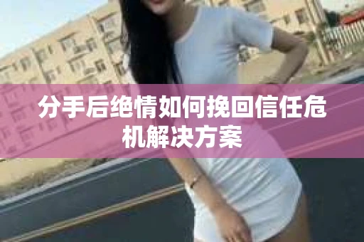 分手后绝情如何挽回信任危机解决方案