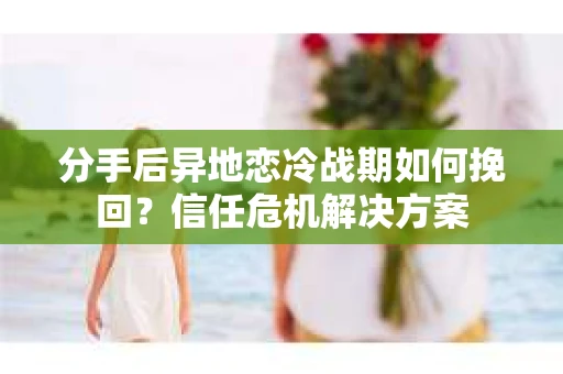 分手后异地恋冷战期如何挽回?信任危机解决方案 分手后异地恋冷战期如何挽回?信任危机解决方案