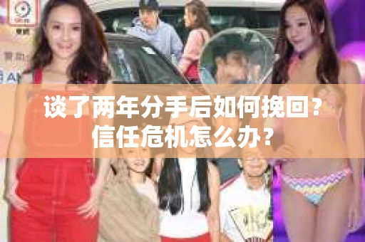 谈了两年分手后如何挽回?信任危机怎么办? 谈了两年分手后如何挽回?信任危机怎么办?