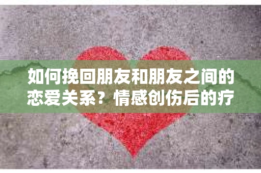如何挽回朋友和朋友之间的恋爱关系？情感创伤后的疗愈与决策之路