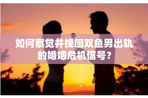如何察觉并挽回双鱼男出轨的婚姻危机信号？