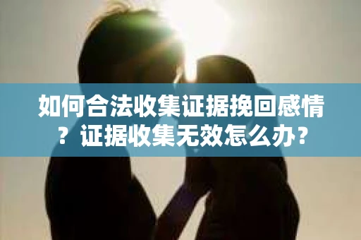 如何合法收集证据挽回感情？证据收集无效怎么办？