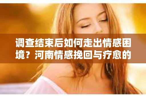 调查结束后如何走出情感困境？河南情感挽回与疗愈的实用方法