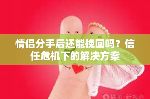 情侣分手后还能挽回吗?信任危机下的解决方案 情侣分手后还能挽回吗?信任危机下的解决方案