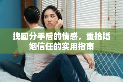 挽回分手后的情感,重拾婚姻信任的实用指南 挽回分手后的情感,重拾婚姻信任的实用指南