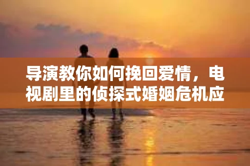 导演教你如何挽回爱情，电视剧里的侦探式婚姻危机应对法