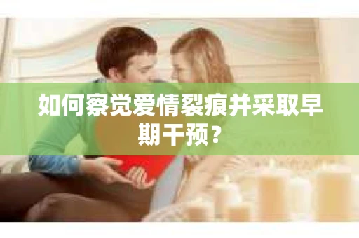 如何察觉爱情裂痕并采取早期干预? 如何察觉爱情裂痕并采取早期干预?