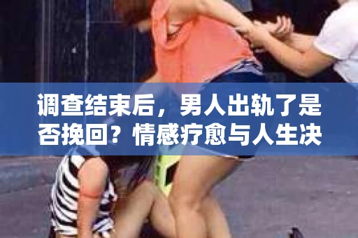 调查结束后,男人出轨了是否挽回?情感疗愈与人生决策的干货指南 调查结束后,男人出轨了是否挽回?情感疗愈与人生决策的干货指南