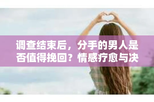 调查结束后，分手的男人是否值得挽回？情感疗愈与决策之路
