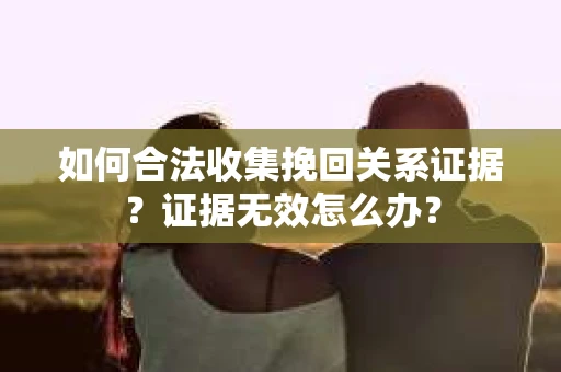 如何合法收集挽回关系证据？证据无效怎么办？