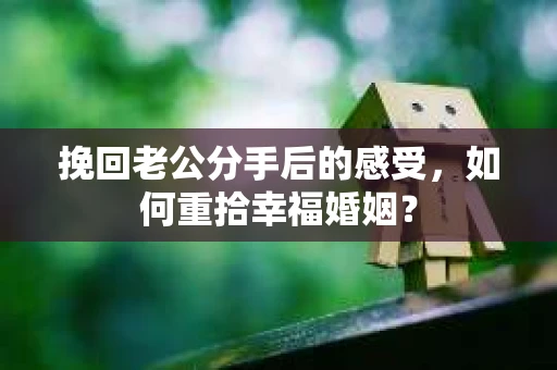 挽回老公分手后的感受，如何重拾幸福婚姻？