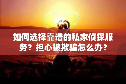 如何选择靠谱的私家侦探服务？担心被欺骗怎么办？
