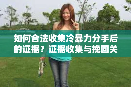 如何合法收集冷暴力分手后的证据？证据收集与挽回关系怎么办？