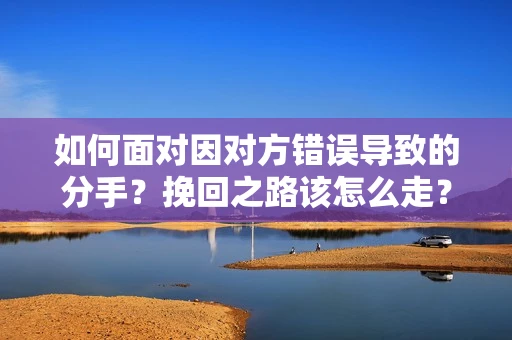 如何面对因对方错误导致的分手？挽回之路该怎么走？