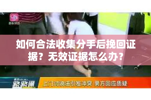 如何合法收集分手后挽回证据?无效证据怎么办? 如何合法收集分手后挽回证据?无效证据怎么办?