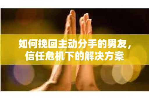 如何挽回主动分手的男友，信任危机下的解决方案