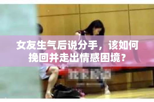 女友生气后说分手，该如何挽回并走出情感困境？