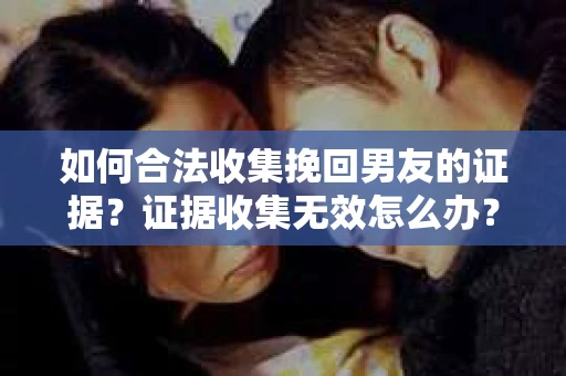 如何合法收集挽回男友的证据？证据收集无效怎么办？