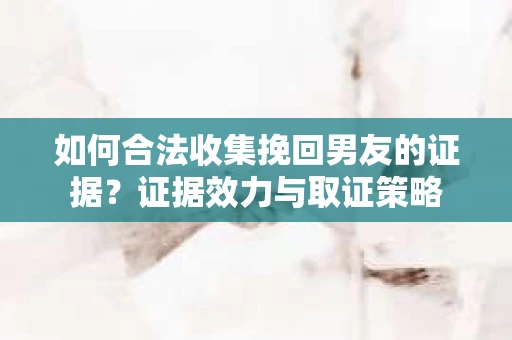 如何合法收集挽回男友的证据？证据效力与取证策略