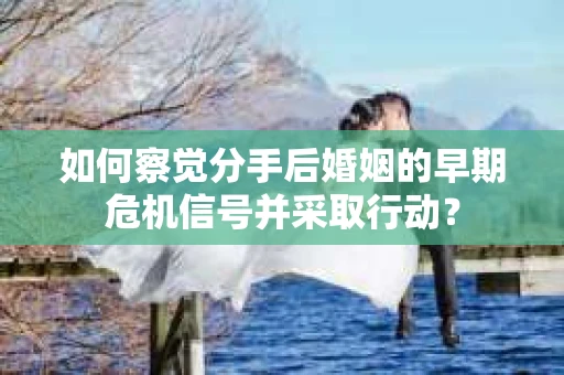 如何察觉分手后婚姻的早期危机信号并采取行动？