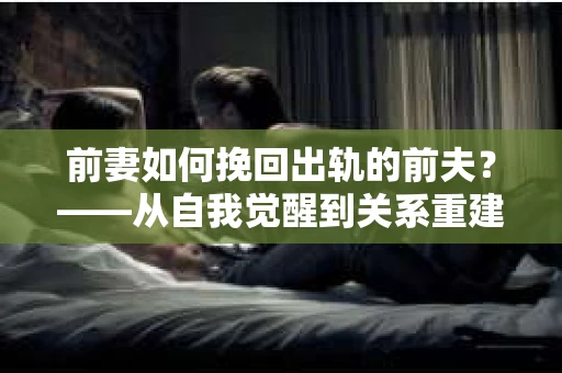 前妻如何挽回出轨的前夫？——从自我觉醒到关系重建的全面指南