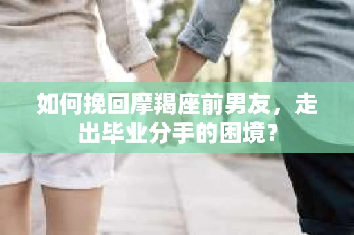 如何挽回摩羯座前男友，走出毕业分手的困境？