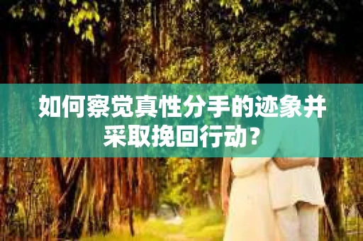 如何察觉真性分手的迹象并采取挽回行动？