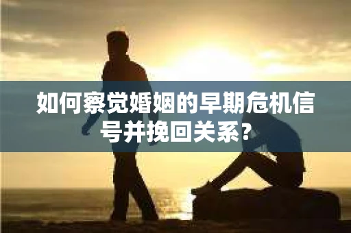 如何察觉婚姻的早期危机信号并挽回关系？