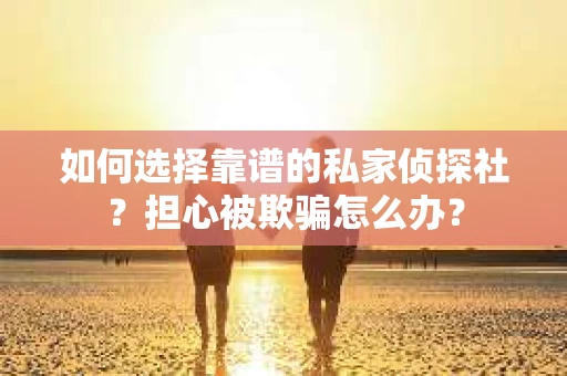 如何选择靠谱的私家侦探社？担心被欺骗怎么办？