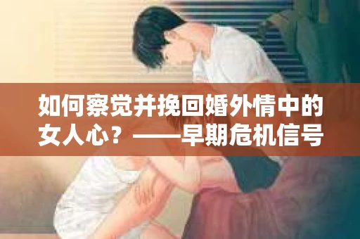 如何察觉并挽回婚外情中的女人心？——早期危机信号与干预策略