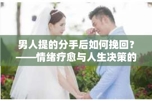 男人提的分手后如何挽回?——情绪疗愈与人生决策的干货指南 男人提的分手后如何挽回?——情绪疗愈与人生决策的干货指南