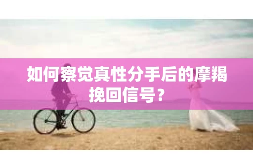 如何察觉真性分手后的摩羯挽回信号？