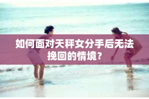 如何面对天秤女分手后无法挽回的情境？
