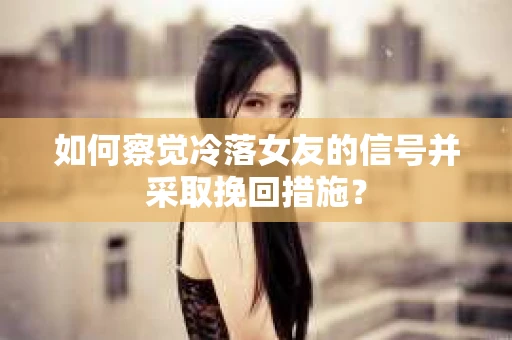 如何察觉冷落女友的信号并采取挽回措施？