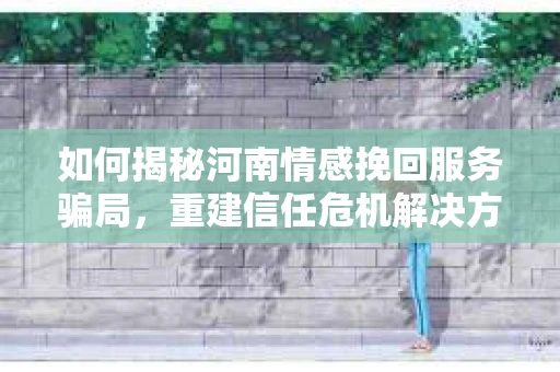 如何揭秘河南情感挽回服务骗局,重建信任危机解决方案? 如何揭秘河南情感挽回服务骗局,重建信任危机解决方案?