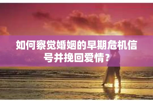 如何察觉婚姻的早期危机信号并挽回爱情？