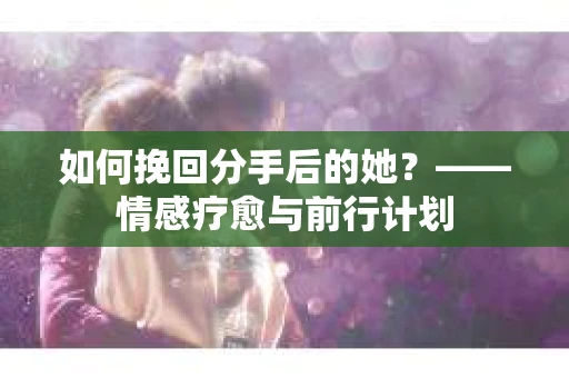 如何挽回分手后的她?——情感疗愈与前行计划 如何挽回分手后的她?——情感疗愈与前行计划