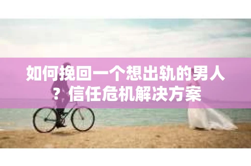 如何挽回一个想出轨的男人？信任危机解决方案