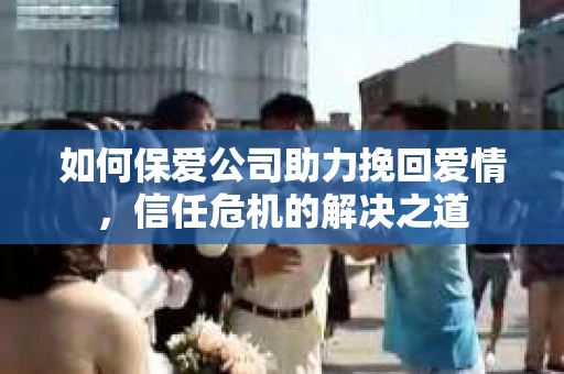 如何保爱公司助力挽回爱情，信任危机的解决之道