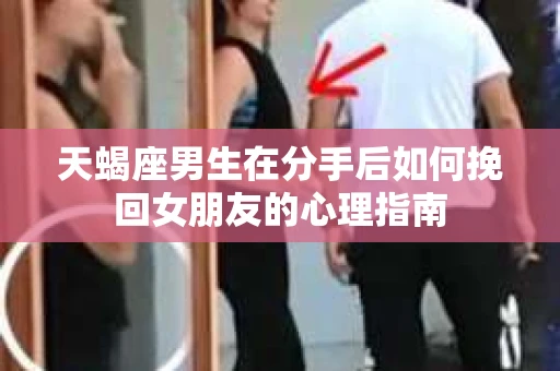 天蝎座男生在分手后如何挽回女朋友的心理指南
