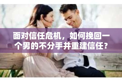 面对信任危机，如何挽回一个男的不分手并重建信任？