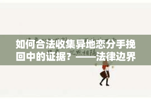 如何合法收集异地恋分手挽回中的证据？——法律边界内的取证策略