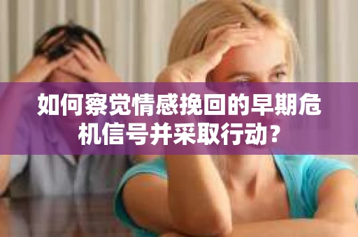 如何察觉情感挽回的早期危机信号并采取行动？