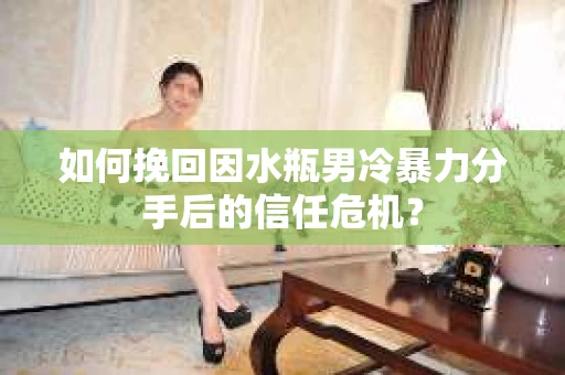 如何挽回因水瓶男冷暴力分手后的信任危机？